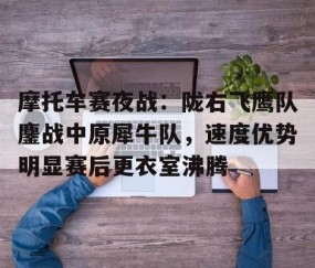 亚博体育-摩托车赛夜战：陇右飞鹰队鏖战中原犀牛队，速度优势明显赛后更衣室沸腾的简单介绍